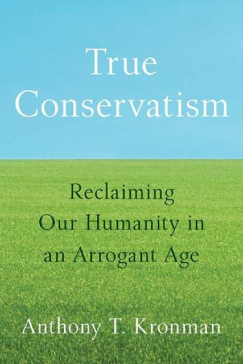 True Conservatism â€“ Reclaiming Our Humanity in an Arrogant Age - Anthony T. Kronman