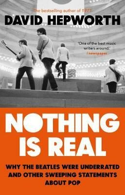 Nothing is Real: The Beatles Were Underrated And Other Sweeping Statements About Pop - David Hepworth