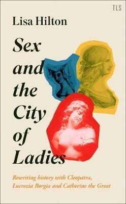 Sex and the City of Ladies : Rewriting History with Cleopatra, Lucrezia Borgia and Catherine the Great - Hilton Lisa