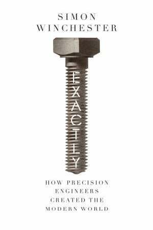 Exactly: How Precision Engineers Created the Modern World - Simon Winchester