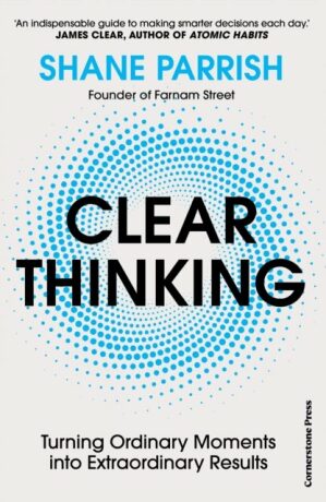 Clear Thinking: Turning Ordinary Moments into Extraordinary Results - Shane Parrish