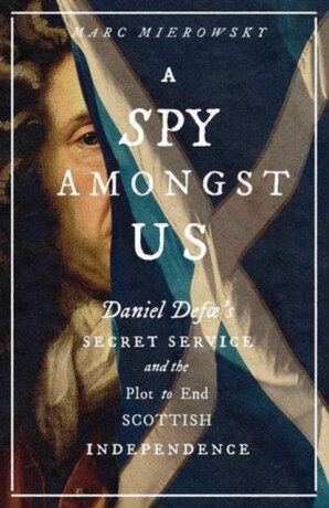A Spy Amongst Us – Daniel Defoe`s Secret Service and the Plot to End Scottish Independence - Marc Mierowsky