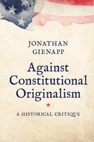 Against Constitutional Originalism – A Historical Critique - Jonathan Gienapp