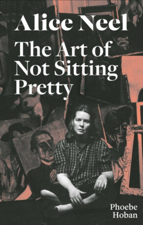Alice Neel: The Art of Not Sitting Pretty - Phoebe Hoban