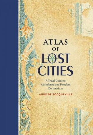 Atlas of Lost Cities: A Travel Guide to Abandoned and Forsaken Destinations - Aude de Tocqueville