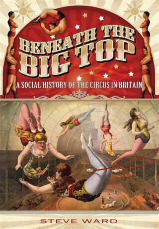 Beneath the Big Top: A Social History of the Circus in Britain - Steve Ward