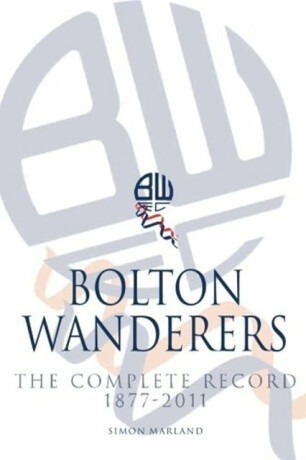 Bolton Wanderers: The Complete Record 1877-2011 - Simon Marland