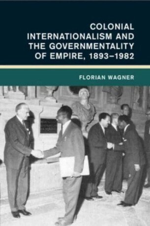 Colonial Internationalism and the Governmentality of Empire, 1893â€“1982 - Florian  Wagner