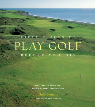 Fifty Places to Play Golf Before You Die: Golf Experts Share the World's Greatest Destinations - Chris Santella