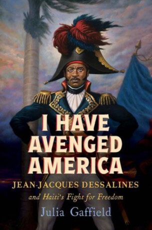 I Have Avenged America – Jean–Jacques Dessalines and Haiti′s Fight for Freedom - Julia Gaffield