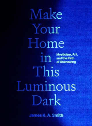 Make Your Home in This Luminous Dark – Mysticism, Art, and the Path of Unknowing - James K. A. Smith
