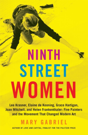 Ninth Street Women: Lee Krasner, Elaine de Kooning, Grace Hartigan, Joan Mitchell, and Helen Frankenthaler - Mary Gabriel
