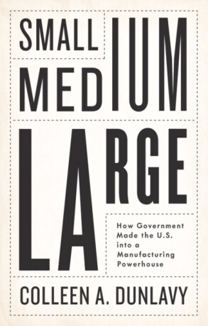 Small, Medium, Large â€“ How Government Made the U.S. into a Manufacturing Powerhouse - Colleen A. Dunlavy