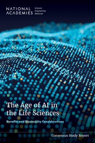 The Age of AI in the Life Sciences - Engineering, and Medicine National Academies of Sciences,Division on Earth and Life Studies,Policy and Global Affairs,Division on Engineering and Physical Sciences,Board on Life Sciences,Computer Science and Telecommunications Board,Committee on International Security and Arms Control,Committee on Assessing and Navigating Biosecurity Concerns and Benefits of Artificial Intelligence