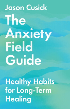 The Anxiety Field Guide â€“ Healthy Habits for Longâ€“Term Healing - Jason Cusick