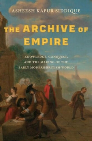 The Archive of Empire – Knowledge, Conquest, and the Making of the Early Modern British World - Asheesh Kapur Siddique
