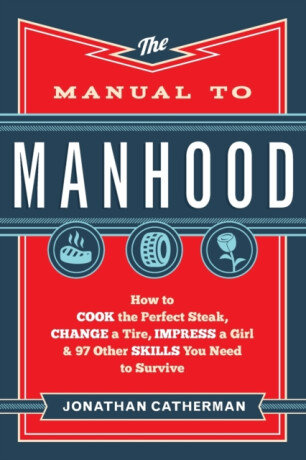 The Manual to Manhood â€“ How to Cook the Perfect Steak, Change a Tire, Impress a Girl & 97 Other Skills You Need to Survive - Jonathan Catherman