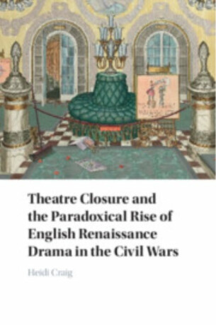 Theatre Closure and the Paradoxical Rise of English Renaissance Drama in the Civil Wars - Heidi  Craig