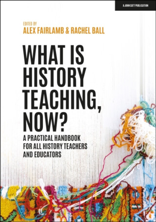 What is History Teaching, Now? A practical handbook for all history teachers and educators - Alex Fairlamb