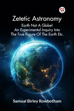 Zetetic Astronomy Earth Not a Globe! an Experimental Inquiry into the True Figure of the Earth Etc. - Samual Birley Rowbotham