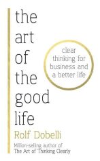 The Art of the Good Life: Clear Thinking for Business and a Better Life - Rolf Dobelli