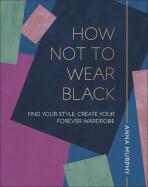How Not to Wear Black: Find your Style, Create your Forever Wardrobe - Anna Murphy