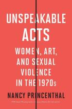 Unspeakable Acts: Women, Art, and Sexual Violence in the 1970s - Nancy Princenthal